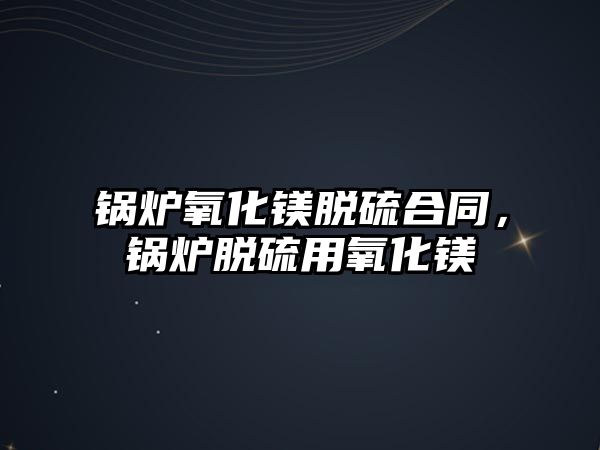 鍋爐氧化鎂脫硫合同，鍋爐脫硫用氧化鎂