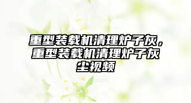 重型裝載機清理爐子灰，重型裝載機清理爐子灰塵視頻