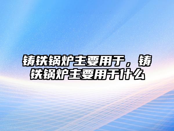 鑄鐵鍋爐主要用于，鑄鐵鍋爐主要用于什么