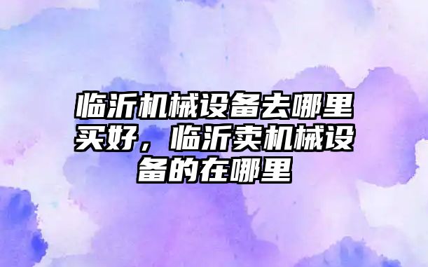 臨沂機械設備去哪里買好，臨沂賣機械設備的在哪里