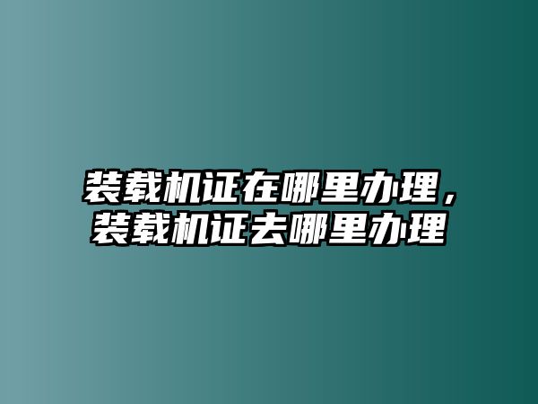 裝載機證在哪里辦理，裝載機證去哪里辦理