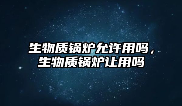 生物質鍋爐允許用嗎，生物質鍋爐讓用嗎