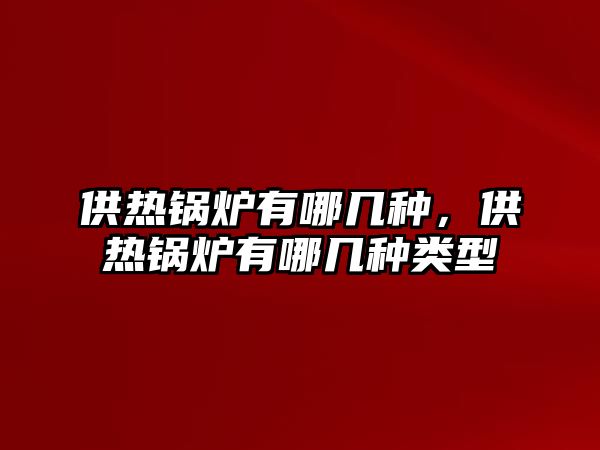 供熱鍋爐有哪幾種，供熱鍋爐有哪幾種類型