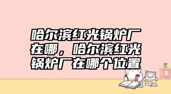 哈爾濱紅光鍋爐廠在哪，哈爾濱紅光鍋爐廠在哪個(gè)位置