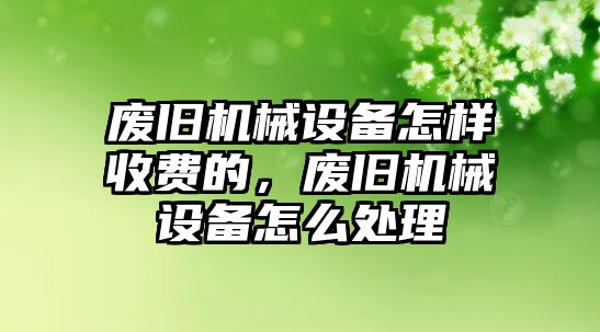 廢舊機械設備怎樣收費的，廢舊機械設備怎么處理