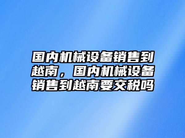 國(guó)內(nèi)機(jī)械設(shè)備銷售到越南，國(guó)內(nèi)機(jī)械設(shè)備銷售到越南要交稅嗎