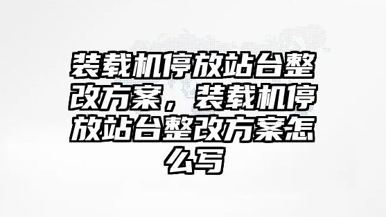 裝載機(jī)停放站臺(tái)整改方案，裝載機(jī)停放站臺(tái)整改方案怎么寫