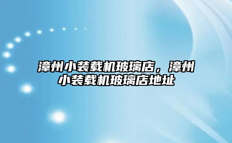 漳州小裝載機玻璃店，漳州小裝載機玻璃店地址