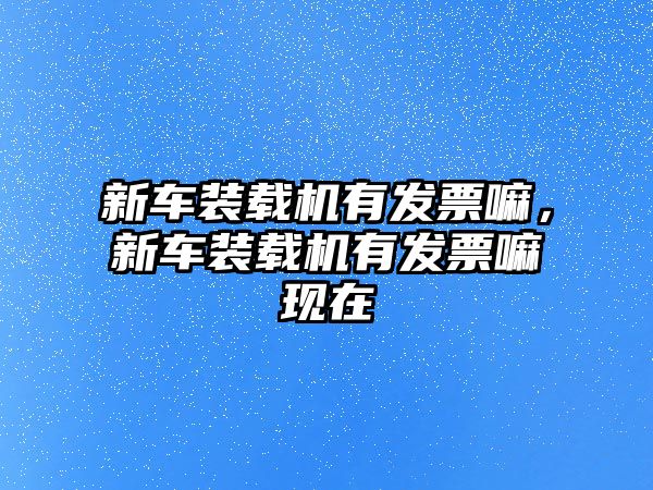 新車裝載機有發(fā)票嘛，新車裝載機有發(fā)票嘛現(xiàn)在