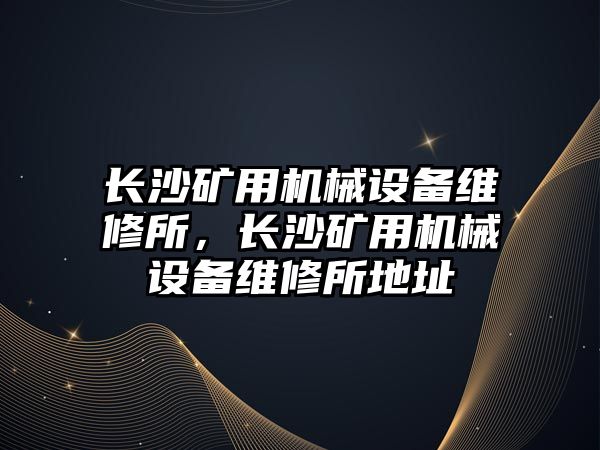 長沙礦用機械設備維修所，長沙礦用機械設備維修所地址