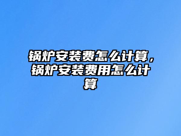 鍋爐安裝費怎么計算，鍋爐安裝費用怎么計算