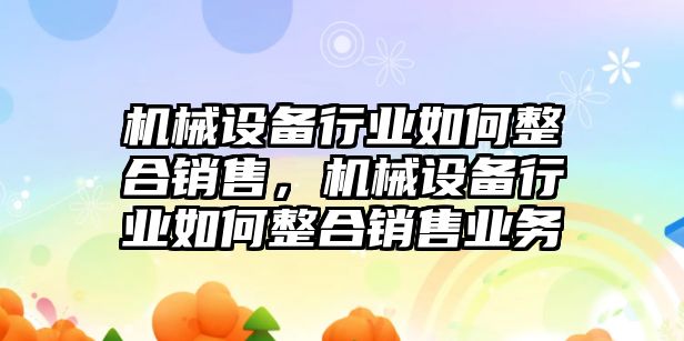 機械設備行業(yè)如何整合銷售，機械設備行業(yè)如何整合銷售業(yè)務