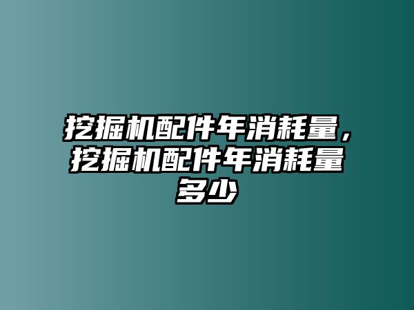 挖掘機配件年消耗量，挖掘機配件年消耗量多少