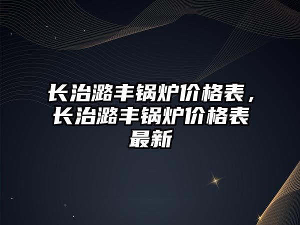 長治潞豐鍋爐價格表，長治潞豐鍋爐價格表最新