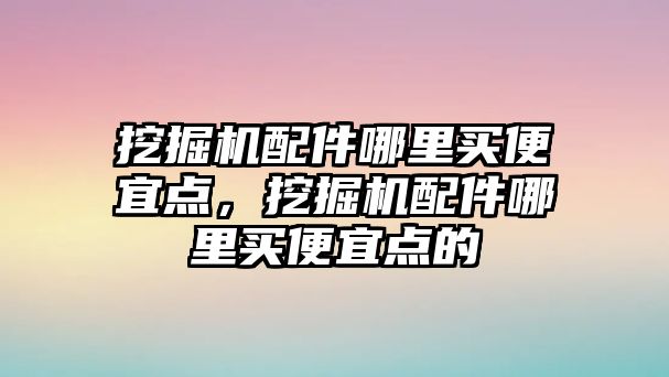 挖掘機配件哪里買便宜點，挖掘機配件哪里買便宜點的