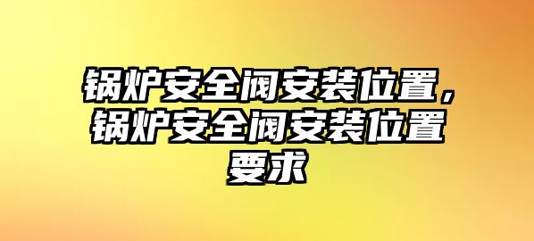 鍋爐安全閥安裝位置，鍋爐安全閥安裝位置要求