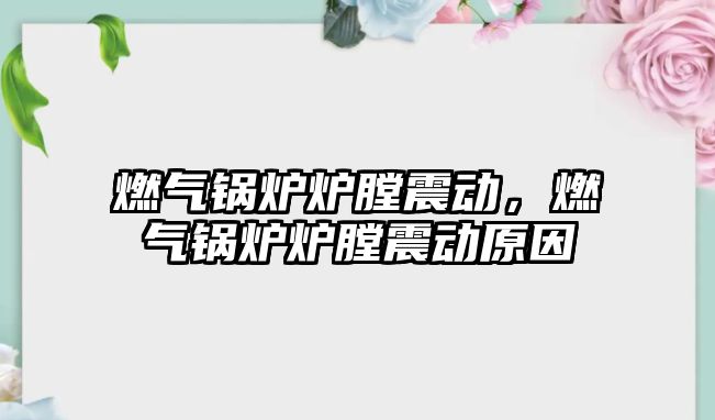 燃氣鍋爐爐膛震動，燃氣鍋爐爐膛震動原因