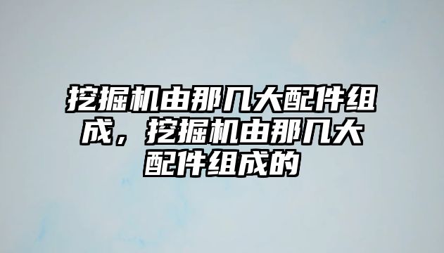 挖掘機由那幾大配件組成，挖掘機由那幾大配件組成的