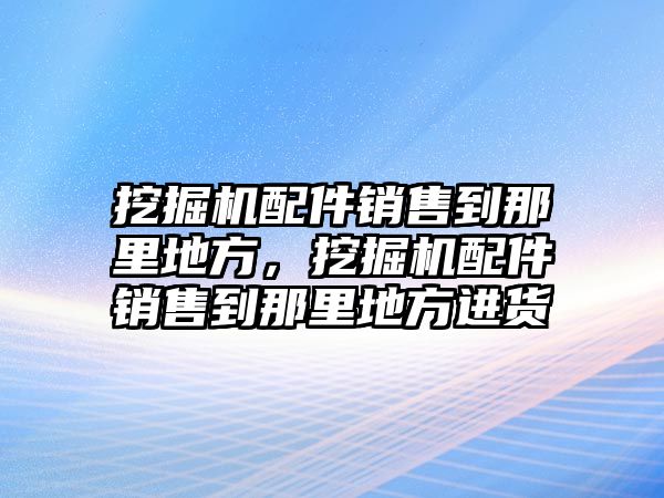 挖掘機配件銷售到那里地方，挖掘機配件銷售到那里地方進貨