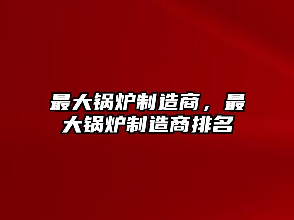 最大鍋爐制造商，最大鍋爐制造商排名