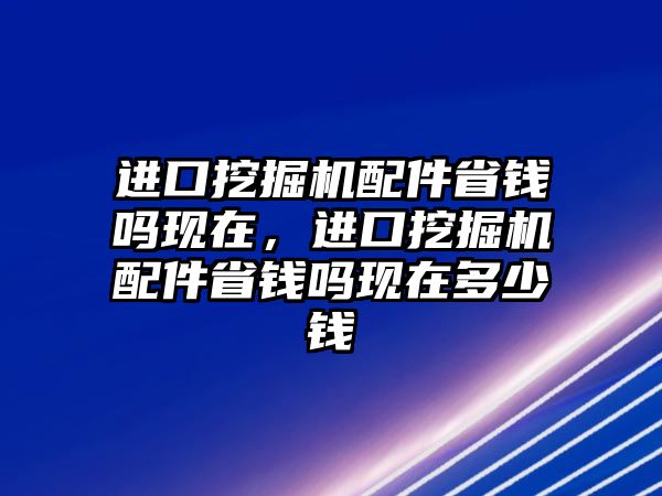 進口挖掘機配件省錢嗎現(xiàn)在，進口挖掘機配件省錢嗎現(xiàn)在多少錢