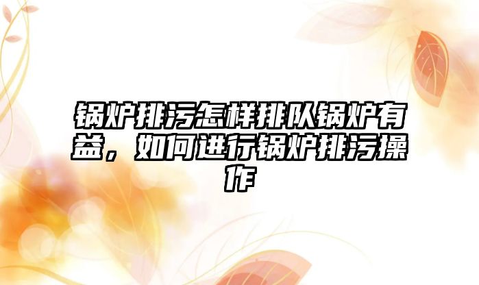 鍋爐排污怎樣排隊鍋爐有益，如何進行鍋爐排污操作