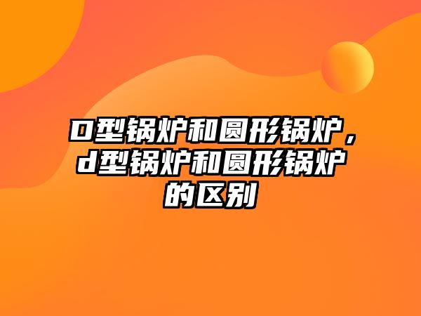 D型鍋爐和圓形鍋爐，d型鍋爐和圓形鍋爐的區(qū)別