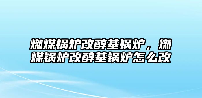 燃煤鍋爐改醇基鍋爐，燃煤鍋爐改醇基鍋爐怎么改