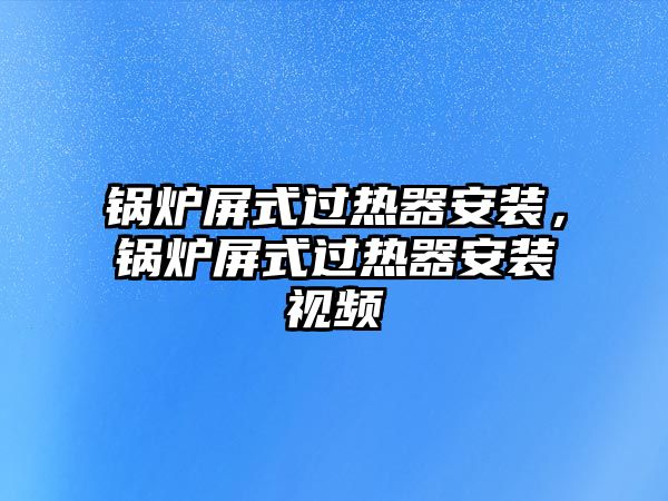 鍋爐屏式過熱器安裝，鍋爐屏式過熱器安裝視頻