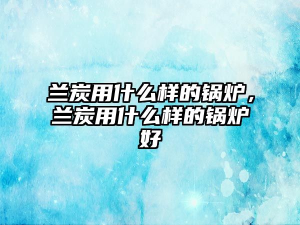 蘭炭用什么樣的鍋爐，蘭炭用什么樣的鍋爐好