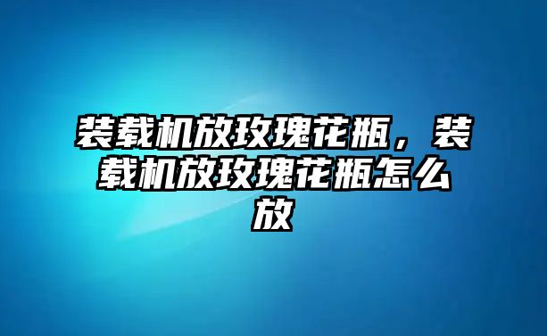 裝載機放玫瑰花瓶，裝載機放玫瑰花瓶怎么放