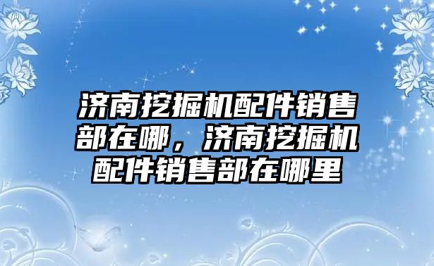 濟南挖掘機配件銷售部在哪，濟南挖掘機配件銷售部在哪里