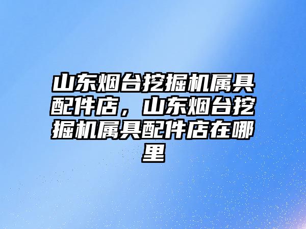 山東煙臺挖掘機屬具配件店，山東煙臺挖掘機屬具配件店在哪里