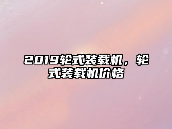 2019輪式裝載機，輪式裝載機價格