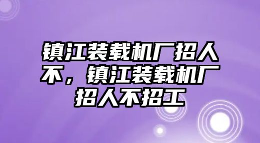 鎮(zhèn)江裝載機廠招人不，鎮(zhèn)江裝載機廠招人不招工