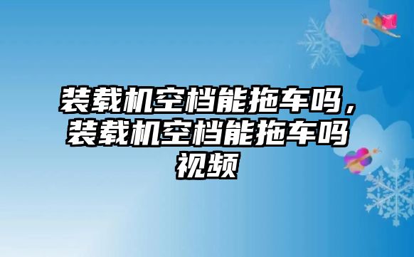 裝載機空檔能拖車嗎，裝載機空檔能拖車嗎視頻