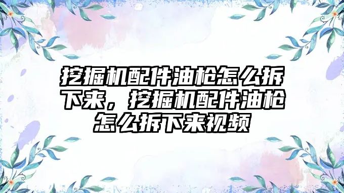 挖掘機配件油槍怎么拆下來，挖掘機配件油槍怎么拆下來視頻