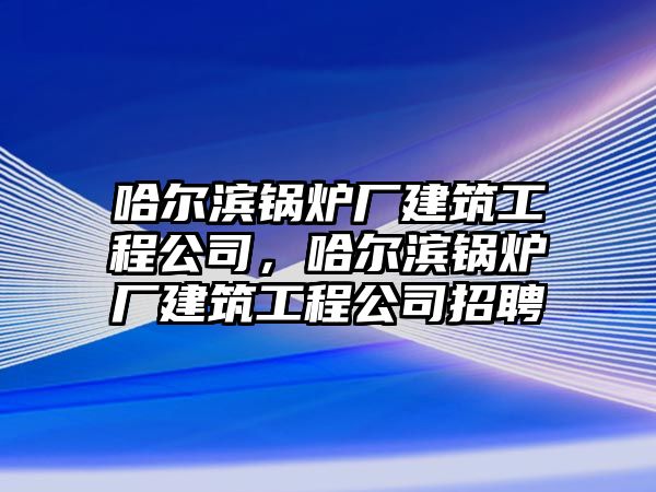 哈爾濱鍋爐廠建筑工程公司，哈爾濱鍋爐廠建筑工程公司招聘