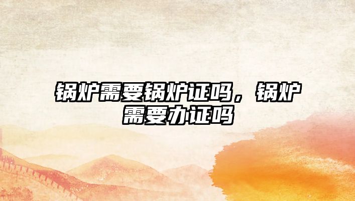 鍋爐需要鍋爐證嗎，鍋爐需要辦證嗎