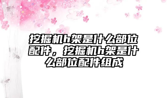 挖掘機(jī)h架是什么部位配件，挖掘機(jī)h架是什么部位配件組成