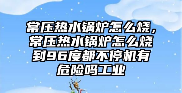 常壓熱水鍋爐怎么燒，常壓熱水鍋爐怎么燒到96度都不停機(jī)有危險嗎工業(yè)