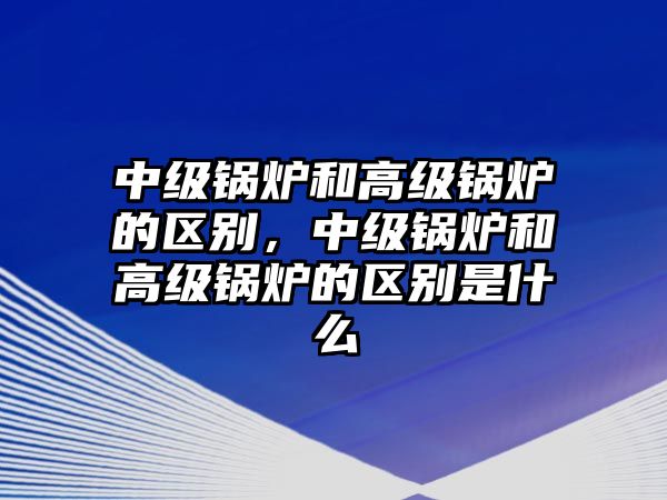 中級(jí)鍋爐和高級(jí)鍋爐的區(qū)別，中級(jí)鍋爐和高級(jí)鍋爐的區(qū)別是什么