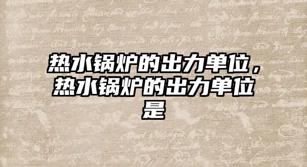 熱水鍋爐的出力單位，熱水鍋爐的出力單位是