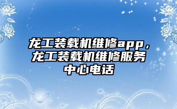 龍工裝載機維修app，龍工裝載機維修服務中心電話