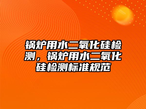 鍋爐用水二氧化硅檢測，鍋爐用水二氧化硅檢測標準規范