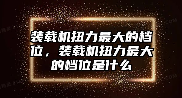 裝載機扭力最大的檔位，裝載機扭力最大的檔位是什么