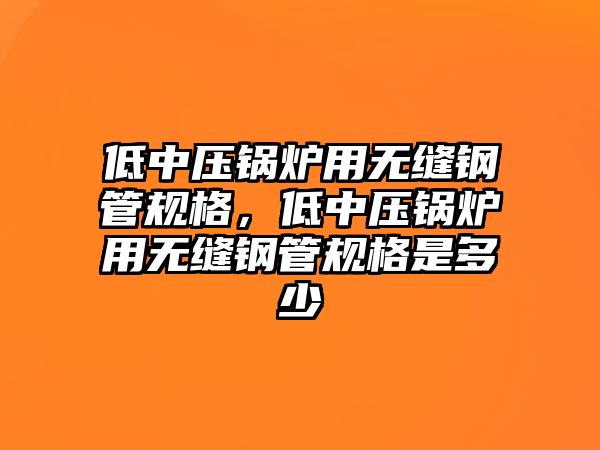 低中壓鍋爐用無縫鋼管規格，低中壓鍋爐用無縫鋼管規格是多少