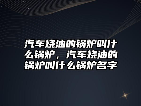 汽車燒油的鍋爐叫什么鍋爐，汽車燒油的鍋爐叫什么鍋爐名字