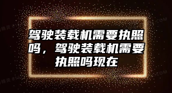 駕駛裝載機需要執照嗎，駕駛裝載機需要執照嗎現在