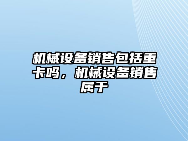 機械設備銷售包括重卡嗎，機械設備銷售屬于